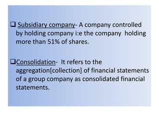 Subsidiary company- A company controlled
by holding company i:e the company holding
more than 51% of shares.
Consolidation- It refers to the
aggregation[collection] of financial statements
of a group company as consolidated financial
statements.

 