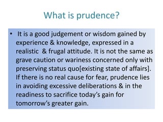 What is prudence?
• It is a good judgement or wisdom gained by
experience & knowledge, expressed in a
realistic & frugal attitude. It is not the same as
grave caution or wariness concerned only with
preserving status quo[existing state of affairs].
If there is no real cause for fear, prudence lies
in avoiding excessive deliberations & in the
readiness to sacrifice today’s gain for
tomorrow’s greater gain.

 