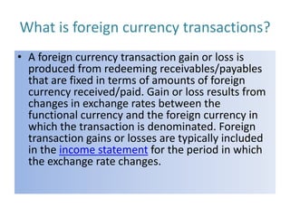 What is foreign currency transactions?
• A foreign currency transaction gain or loss is
produced from redeeming receivables/payables
that are fixed in terms of amounts of foreign
currency received/paid. Gain or loss results from
changes in exchange rates between the
functional currency and the foreign currency in
which the transaction is denominated. Foreign
transaction gains or losses are typically included
in the income statement for the period in which
the exchange rate changes.

 