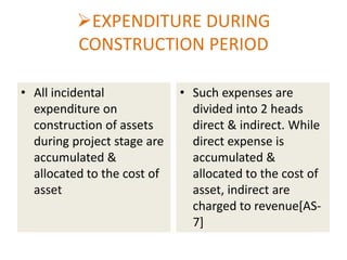 EXPENDITURE DURING
CONSTRUCTION PERIOD
• All incidental
expenditure on
construction of assets
during project stage are
accumulated &
allocated to the cost of
asset

• Such expenses are
divided into 2 heads
direct & indirect. While
direct expense is
accumulated &
allocated to the cost of
asset, indirect are
charged to revenue[AS7]

 