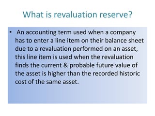 What is revaluation reserve?
• An accounting term used when a company
has to enter a line item on their balance sheet
due to a revaluation performed on an asset,
this line item is used when the revaluation
finds the current & probable future value of
the asset is higher than the recorded historic
cost of the same asset.

 