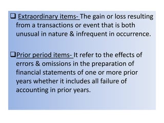  Extraordinary items- The gain or loss resulting
from a transactions or event that is both
unusual in nature & infrequent in occurrence.
Prior period items- It refer to the effects of
errors & omissions in the preparation of
financial statements of one or more prior
years whether it includes all failure of
accounting in prior years.

 