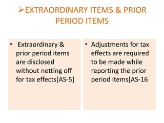 EXTRAORDINARY ITEMS & PRIOR
PERIOD ITEMS
• Extraordinary &
prior period items
are disclosed
without netting off
for tax effects[AS-5]

• Adjustments for tax
effects are required
to be made while
reporting the prior
period items[AS-16

 