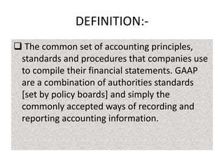 DEFINITION: The common set of accounting principles,
standards and procedures that companies use
to compile their financial statements. GAAP
are a combination of authorities standards
[set by policy boards] and simply the
commonly accepted ways of recording and
reporting accounting information.

 