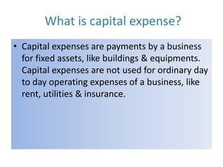What is capital expense?
• Capital expenses are payments by a business
for fixed assets, like buildings & equipments.
Capital expenses are not used for ordinary day
to day operating expenses of a business, like
rent, utilities & insurance.

 