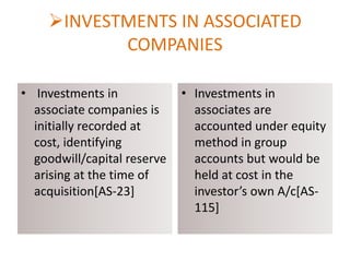 INVESTMENTS IN ASSOCIATED
COMPANIES
• Investments in
associate companies is
initially recorded at
cost, identifying
goodwill/capital reserve
arising at the time of
acquisition[AS-23]

• Investments in
associates are
accounted under equity
method in group
accounts but would be
held at cost in the
investor’s own A/c[AS115]

 
