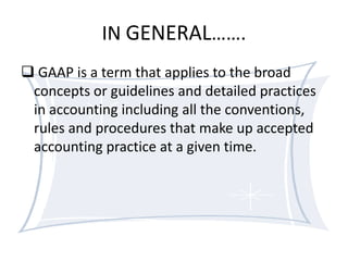 IN GENERAL…….
 GAAP is a term that applies to the broad
concepts or guidelines and detailed practices
in accounting including all the conventions,
rules and procedures that make up accepted
accounting practice at a given time.

 
