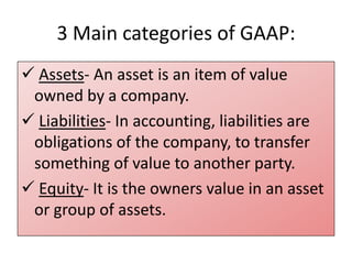 3 Main categories of GAAP:
 Assets- An asset is an item of value
owned by a company.
 Liabilities- In accounting, liabilities are
obligations of the company, to transfer
something of value to another party.
 Equity- It is the owners value in an asset
or group of assets.

 