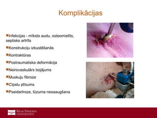 10
Infekcijas - mīksto audu, osteomielīts,
septisks artrīts
Konstrukciju izkustēšanās
Kontraktūras
Postraumatiska deformācija
Neirovaskulārs bojājums
Muskuļu fibroze
Cīpslu plīsums
Pseidartroze, lūzuma nesaaugšana
Komplikācijas
 