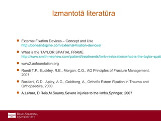 19
 External Fixation Devices – Concept and Use
http://boneandspine.com/external-fixation-devices/
 What is the TAYLOR SPATIAL FRAME
http://www.smith-nephew.com/patient/treatments/limb-restoration/what-is-the-taylor-spati
 www2.aofoundation.org
 Ruedi T.P., Buckley, R.E., Morgan, C.G., AO Principles of Fracture Management,
2007
 Bastiani, G.D., Apley, A.G., Goldberg, A., Orthofix Extern Fixation in Trauma and
Orthopaedics, 2000
 A.Lerner, D.Reis,M.Sounry.Severe injuries to the limbs.Springer, 2007
Izmantotā literatūra
 