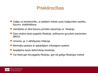 6
 Vaļēju un kontaminētu, ar plašiem mīksto audu bojājumiem saistītu,
lūzumu stabilizēšana
 Vienkārša un ātra lūzumu primāra repozīcija un fiksācija
 Garo stobra kaulu pagaidu fiksācija politraumu guvušam pacientam
(BKO)
 Izmanto, ja ir attīstījusies infekcija
 Minimāla saskare ar apkārtējiem mīkstajiem audiem
 Iespējama kaulu deformāciju korekcija
 Var lietot gan kā pagaidu fiksāciju, gan kā galīgo fiksācijas metodi
Priekšrocības
 