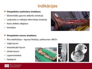 8
 Ortopēdisko saslimšanu ārstēšana
 Ekstremitāšu garuma atšķirību korekcija
 Leņķveida un rotācijas deformāciju korekcija
 Kaulu defektu slēgšana
 Artrodēze
 Ortopēdisko traumu ārstēšana
 Ātra stabilizācija – iegurņa fiksācija, politraumas «BKO»
 Vaļēji lūzumi
 Intraartikulāri lūzumi
 Inficēti lūzumi
 Ligamentotakse
 Apdegumi
Indikācijas
 