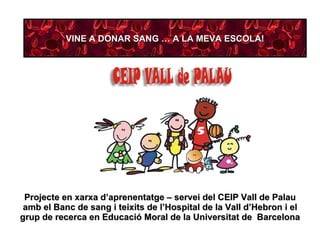 Projecte en xarxa d’aprenentatge – servei del CEIP Vall de Palau amb el Banc de sang i teixits de l’Hospital de la Vall d’Hebron i el grup de recerca en Educació Moral de la Universitat de  Barcelona VINE A DONAR SANG … A LA MEVA ESCOLA! 