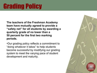 Grading Policy Back to   Professional Development The teachers of the Freshman Academy team have mutually agreed to provide a “safety net” for all students by awarding a quarterly grade of no lower than a  50 percent for the first two marking periods. Our grading policy reflects a commitment to “doing whatever it takes” to help students become successful by modifying our grading system to meet the varying pace of student development and maturity. 