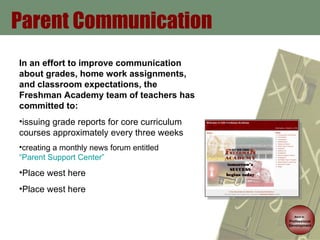 Parent Communication Back to   Professional Development In an effort to improve communication about grades, home work assignments, and classroom expectations, the Freshman Academy team of teachers has committed to:  issuing grade reports for core curriculum courses approximately every three weeks creating a monthly news forum entitled  “Parent Support Center” Place west here Place west here 