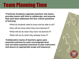Team Planning Time Back to   Professional Development Freshman Academy organizes teachers into teams, provides teams with time to collaborate, and ensures that each team addresses the four critical questions of learning: What do students need to know and be able to do? How will we know when they have learned it? What will we do when they have not learned it? What will we do when they already know it? Collaborative teams of teachers agree upon essential outcome for each course/grade level  and use these essential outcomes to plan instruction and assure an appropriate scope and sequence. 