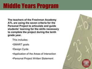 Middle Years Program Back to   Professional Development The teachers of the Freshman Academy ATL are using the seven criteria for the Personal Project to articulate and guide students’ learning for the skills necessary to complete the project during the tenth grade year.  This includes:  SMART goals Design Cycle Application of the Areas of Interaction Personal Project Written Statement  