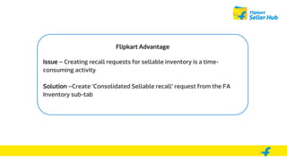 Flipkart Advantage
Issue – Creating recall requests for sellable inventory is a time-
consuming activity
Solution –Create ‘Consolidated Sellable recall’ request from the FA
Inventory sub-tab
 