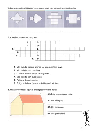 6. Diz o nome dos sólidos que podemos construir com as seguintes planificações.




   _________________ ________________ _________________              ___________________


7. Completa o seguinte crucigrama.

                        1.          S
                        2.          Ó
    3.                              L
            4.                      I
           5.                       D
                              6.    O



         1. Não poliedro limitado apenas por uma superfície curva.
         2. Não poliedro com uma base.
         3. Todas as suas faces são rectangulares.
         4. Não poliedro com duas bases.
         5. Polígono de quatro lados.
         6. Polígono da base de uma pirâmide com 9 vértices.


8. Utilizando letras da figura e a notação adequada, indica:

                                                8.1. Dois segmentos de recta;
                                                _______________________________
                                                8.2. Um Triângulo;
                                                _________________________________
                                                8.3. Um pentágono;
                                                _________________________________
                                                8.4. Um quadrilátero;


__________________________________



                                                                                           3
 