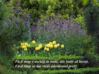 F ă -ţi timp s-asculţi la toate, din toate s ă  înveţi, F ă -ţi timp s ă  dai vieţii adev ă ratul preţ! 