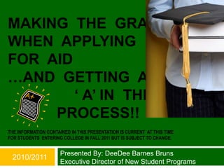 MAKING THE GRADE
WHEN APPLYING
FOR AID
…AND GETTING AN
        „ A‟ IN THE
     PROCESS!!
THE INFORMATION CONTAINED IN THIS PRESENTATION IS CURRENT AT THIS TIME
FOR STUDENTS ENTERING COLLEGE IN FALL 2011 BUT IS SUBJECT TO CHANGE.


                      Presented By: DeeDee Barnes Bruns
 2010/2011
                      Executive Director of New Student Programs
 