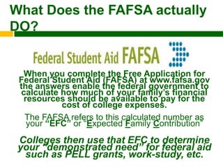 What Does the FAFSA actually
DO?


  When you complete the Free Application for
 Federal Student Aid (FAFSA) at www.fafsa.gov
 the answers enable the federal government to
 calculate how much of your family‟s financial
  resources should be available to pay for the
           cost of college expenses.
  The FAFSA refers to this calculated number as
   your “EFC” or “Expected Family Contribution”
 Colleges then use that EFC to determine
 your “demonstrated need” for federal aid
  such as PELL grants, work-study, etc.
 