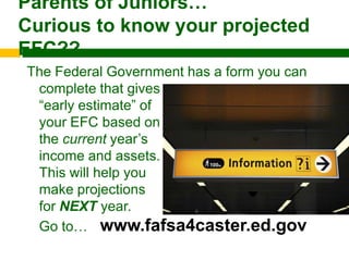 Parents of Juniors…
Curious to know your projected
EFC??
The Federal Government has a form you can
 complete that gives you an
 “early estimate” of
 your EFC based on
 the current year’s
 income and assets.
 This will help you
 make projections
 for NEXT year.
 Go to… www.fafsa4caster.ed.gov
 