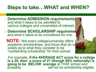 Steps to take…WHAT and WHEN?

   Determine ADMISSION requirements
    and what it takes to be admitted to
    various colleges and universities of interest.
   Determine SCHOLARSHIP requirements
    and what it takes to be considered for one.
    NOTE: Not every college/university offers
    academic scholarships, and those that do vary
    widely as to what they consider to be
    “outstanding scholarship” for their school.
     For example, if the AVERAGE ACT score for a college
    is a 28, then a score of 27 (though 90% nationally) is
    going to be BELOW average at THAT school and
    probably                  will not be scholarship eligible.
 