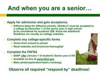 And when you are a senior…

   Apply for admission and gain acceptance.
         Different dates for different schools. USUALLY must be accepted to
          a college by December 1 of the senior year in high school
          to be considered for academic $$$. Know the deadlines!
          Deadlines are usually on college websites.

   Complete any college-specific forms
         Varies from school to school
         Read websites and brochures thoroughly!

   Complete the FAFSA
         ASAP after January 1 of student‟s Senior year in HS
         Available on-line at www.fafsa.gov
         Make photocopies/download a hardcopy

     Observe all required “respond by” deadlines!
 