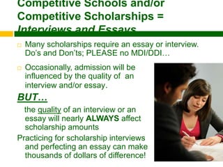 Competitive Schools and/or
Competitive Scholarships =
Interviews and Essays…
   Many scholarships require an essay or interview.
    Do’s and Don’ts; PLEASE no MDI/DDI…
   Occasionally, admission will be
    influenced by the quality of an
    interview and/or essay.
BUT…
  the quality of an interview or an
  essay will nearly ALWAYS affect
  scholarship amounts
Practicing for scholarship interviews
  and perfecting an essay can make
  thousands of dollars of difference!
 