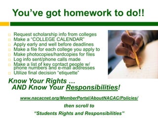 You‟ve got homework to do!!

   Request scholarship info from colleges
   Make a “COLLEGE CALENDAR”
   Apply early and well before deadlines
   Make a file for each college you apply to
   Make photocopies/hardcopies for files
   Log info sent/phone calls made
   Make a list of key contact people w/
    phone numbers and e-mail addresses
   Utilize final decision “etiquette”
Know Your Rights …
 AND Know Your Responsibilities!
       www.nacacnet.org/MemberPortal/AboutNACAC/Policies/
                           then scroll to
             “Students Rights and Responsibilities”
 