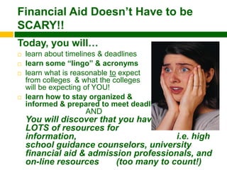 Financial Aid Doesn‟t Have to be
SCARY!!
Today, you will…
   learn about timelines & deadlines
   learn some “lingo” & acronyms
   learn what is reasonable to expect
    from colleges & what the colleges
    will be expecting of YOU!
   learn how to stay organized &
    informed & prepared to meet deadlines
                       AND
    You will discover that you have
    LOTS of resources for
    information,                        i.e. high
    school guidance counselors, university
    financial aid & admission professionals, and
    on-line resources     (too many to count!)
 
