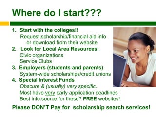 Where do I start???
1. Start with the colleges!!
   Request scholarship/financial aid info
      or download from their website
2. Look for Local Area Resources:
   Civic organizations
   Service Clubs
3. Employers (students and parents)
   System-wide scholarships/credit unions
4. Special Interest Funds
   Obscure & (usually) very specific.
   Most have very early application deadlines
   Best info source for these? FREE websites!
Please DON‟T Pay for scholarship search services!
 