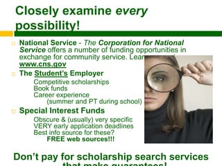 Closely examine every
possibility!
   National Service - The Corporation for National
    Service offers a number of funding opportunities in
    exchange for community service. Learn more at
    www.cns.gov
   The Student‟s Employer
        Competitive scholarships
        Book funds
        Career experience
            (summer and PT during school)
   Special Interest Funds
        Obscure & (usually) very specific
        VERY early application deadlines
        Best info source for these?
            FREE web sources!!! D

Don‟t pay for scholarship search services
 