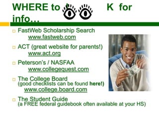 WHERE to L                                 K for
info…
   FastWeb Scholarship Search
       www.fastweb.com
   ACT (great website for parents!)
       www.act.org
   Peterson’s / NASFAA
       www.collegequest.com
   The College Board
    (good checklists can be found here!)
      www.college.board.com
   The Student Guide
    (a FREE federal guidebook often available at your HS)
 