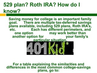 529 plan? Roth IRA? How do I
know?
  Saving money for college is an important family
  goal.   There are multiple tax-deferred savings
  plans available, including 529 plans, Roth IRA‟s,
  etc.         Each has different perimeters, and
     one option           may work better than
    another option for              your family‟s
                particular situation.




     For a table explaining the similarities and
 differences in the most common college-savings
                    plans, go to:
 