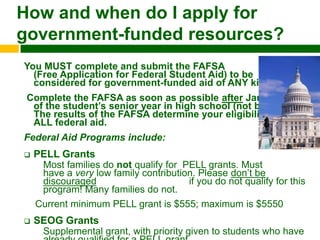 How and when do I apply for
government-funded resources?
You MUST complete and submit the FAFSA
  (Free Application for Federal Student Aid) to be
  considered for government-funded aid of ANY kind!
 Complete the FAFSA as soon as possible after Jan. 1st
  of the student‟s senior year in high school (not before).
  The results of the FAFSA determine your eligibility for
  ALL federal aid.
Federal Aid Programs include:
   PELL Grants
     Most families do not qualify for PELL grants. Must
     have a very low family contribution. Please don’t be
     discouraged                       if you do not qualify for this
     program! Many families do not.
    Current minimum PELL grant is $555; maximum is $5550
   SEOG Grants
     Supplemental grant, with priority given to students who have
 