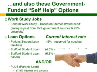 …and also these Government-
 Funded “Self Help” Options
 Work      Study Jobs
    Federal Work Study – Based on “demonstrated need”
     (salary is paid from 75% government sources & 25%
     university)
 Loan      Options               Current Interest rate
  Perkins Student Loan           (5% - reserved for neediest
   families)
  Stafford Student Loan         (4.5% - subsidized-need based)
  Stafford Student Loan         (6.8% - unsubsidized-not need
   based)
                          AND/OR
    PLUS (Parents Loan)
         (7.9% interest and parents
 