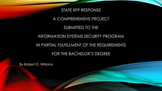 STATE RFP RESPONSE
A COMPREHENSIVE PROJECT
SUBMITTED TO THE
INFORMATION SYSTEMS SECURITY PROGRAM
IN PARTIAL FULFILLMENT OF THE REQUIREMENTS
FOR THE BACHELOR’S DEGREE
By Robert D. Williams
 
