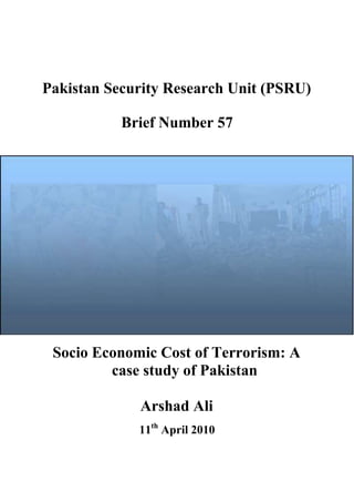 Pakistan Security Research Unit (PSRU)
Brief Number 57
Socio Economic Cost of Terrorism: A
case study of Pakistan
Arshad Ali
11th
April 2010
 