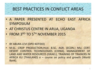 BEST PRACTICES IN CONFLICT AREAS
• A PAPER PRESENTED AT ECHO EAST AFRICA
SYMPOSIUM
• AT CHRISTUS CENTRE IN ARUA, UGANDA
• FROM 3RD TO 5TH NOVEMBER 2015
• BY ABURA LEVI (DPO KOTIDO)
• M.SC. CROP PRODUCTION,HUJI. B.SC. AGR. (ECON.) MU, CERT.
DESERT CONTROL TECHNOLOGIES (CHINA), MANAGEMENT OF
LAND AND WATER RESOURCES (ISRAEL), TRAINING OF TRAINERS IN
AFRICA KU (THAILAND) e – course on policy and growth (World
Bank).
1
 