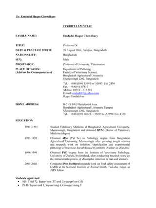 Dr. Emdadul Haque Chowdhury
CURRICULUM VITAE
FAMILY NAME: Emdadul Haque Chowdhury
TITLE: Professor Dr.
DATE & PLACE OF BIRTH: 26 August 1966; Faridpur, Bangladesh
NATIONALITY: Bangladeshi
SEX: Male
PROFESSION: Professor of University, Veterinarian
PLACE OF WORK: Department of Pathology
(Address for Correspondence) Faculty of Veterinary Science,
Bangladesh Agricultural University
Mymensingh 2202, Bangladesh
Tel.: +880 (0)91 55695 to -55697/ Ext. 2350
Fax: +880-91-55810
Mobile: 01712 – 017 381
E-mail: emdad001@yahoo.com
Skype: Emdaddvm
HOME ADDRESS: B-21/1 BAU Residential Area
Bangladesh Agricultural University Campus
Mymensingh 2202, Bangladesh
Tel.: +880 (0)91 66049, + 55695 to -55697/ Ext. 4350
EDUCATION
1985 -1991 : Studied Veterinary Medicine at Bangladesh Agricultural University,
Mymensingh, Bangladesh and obtained DVM (Doctor of Veterinary
Medicine) degree
1991-1992 : Obtained MSc (Vet Sc) in Pathology degree from Bangladesh
Agricultural University, Mymensingh after pursuing taught courses
and research work on isolation, identification and experimental
pathology of infectious bursal disease (Gumboro Disease) in chickens.
1996-1999 : Obtained PhD degree from the Institute of Veterinary Pathology,
University of Zurich, Switzerland, after conducting research work on
the immunopathogenesis of chlamydial infection in man and animals.
2001-2002 : Conducted Post Doctoral research work on food safety assessment of
GMOs at the National Institute of Animal health, Tsukuba, Japan, as
JSPS fellow.
Students supervised
• MS: Total 72: Supervisor (37) and Co-supervisor (35)
• Ph D: Supervised 5, Supervising 4, Co supervising 5
 