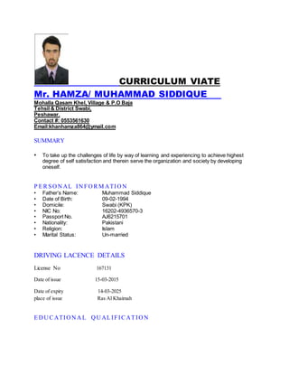 CURRICULUM VIATE
Mr. HAMZA/ MUHAMMAD SIDDIQUE
Mohalla Qasam Khel, Village & P.O Baja
Tehsil & District Swabi,
Peshawar.
Contact #: 0553561630
Email:khanhamza864@ymail.com
SUMMARY
• To take up the challenges of life by way of learning and experiencing to achieve highest
degree of self satisfaction and therein serve the organization and society by developing
oneself.
P E R SO N AL IN FO R M ATIO N
• Father’s Name: Muhammad Siddique
• Date of Birth: 09-02-1994
• Domicile: Swabi (KPK)
• NIC No: 16202-4936570-3
• Passport No. AJ6215701
• Nationality: Pakistani
• Religion: Islam
• Marital Status: Un-married
DRIVING LACENCE DETAILS
License No 167131
Date of issue 15-03-2015
Date of expiry 14-03-2025
place of issue Ras Al Khaimah
E D U C ATIO N A L Q U AL IFIC AT IO N
 