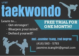 taekwondo
UTBT
FREE TRIAL FOR
ONE MONTH!
Learn to...
- Get stronger!
- Sharpen your mind!
- Defend yourself!
Inst. Jasmine Tsang, 2nd Degree
(416) 560 - 5793
jasmine.tsang94@gmail.com
 