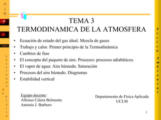 1
TEMA 3
TERMODINAMICA DE LA ATMOSFERA
• Ecuación de estado del gas ideal. Mezcla de gases
• Trabajo y calor. Primer principio de la Termodinámica
• Cambios de fase
• El concepto del paquete de aire. Procesos: procesos adiabáticos.
• El vapor de agua: Aire húmedo. Saturación
• Procesos del aire húmedo. Diagramas
• Estabilidad vertical
A
m
b
i
e
n
t
a
l
F
í
s
i
c
a
Equipo docente:
Alfonso Calera Belmonte
Antonio J. Barbero
Departamento de Física Aplicada
UCLM
 