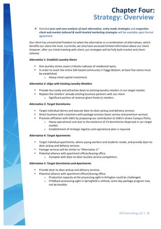  
DCS	
  Consulting,	
  LLC	
  |	
  	
  10	
  
	
  
	
  
	
   	
  
Chapter	
  Four:	
  
Strategy:	
  Overview	
  
v Detailed	
  pros	
  and	
  cons	
  analysis	
  of	
  each	
  alternative,	
  entry	
  mode	
  strategies	
  and	
  respective	
  
client	
  and	
  market-­‐tailored	
  &	
  multi-­‐leveled	
  marketing	
  strategies	
  will	
  be	
  available	
  upon	
  formal	
  
agreement.	
  
Our	
  client	
  has	
  unrestricted	
  freedom	
  to	
  select	
  the	
  alternative	
  or	
  a	
  combination	
  of	
  alternatives,	
  which	
  
benefits	
  our	
  client	
  the	
  most.	
  Currently,	
  we	
  only	
  have	
  accessed	
  limited	
  information	
  about	
  our	
  client.	
  
However,	
  after	
  our	
  initial	
  meeting	
  with	
  client,	
  our	
  strategies	
  will	
  be	
  fully	
  both	
  market	
  and	
  client-­‐
tailored.	
  
Alternative	
  1:	
  Establish	
  Laundry	
  Stores	
  
• One	
  laundry	
  stores	
  covers	
  2	
  blocks-­‐radiuses	
  of	
  residential	
  spots.	
  
• In	
  order	
  to	
  reach	
  the	
  entire	
  GW-­‐based	
  community	
  in	
  Foggy	
  Bottom,	
  at	
  least	
  five	
  stores	
  must	
  
be	
  established.	
  
o Heavy	
  initial	
  capital	
  investment.	
  
Alternative	
  2:	
  Align	
  with	
  Existing	
  Laundry	
  Retailers	
  
• Provide	
  less	
  costly	
  and	
  attractive	
  deals	
  to	
  existing	
  laundry	
  retailers	
  in	
  our	
  target	
  market.	
  
• Replace	
  the	
  retailers’	
  already	
  existing	
  business	
  partners	
  with	
  our	
  client.	
  
o Significant	
  portion	
  of	
  revenue	
  given	
  freely	
  to	
  retailers.	
  
Alternative	
  3:	
  Target	
  Dormitories	
  
• Target	
  individual	
  dorms	
  and	
  execute	
  door-­‐to-­‐door	
  pickup	
  and	
  delivery	
  services	
  
• Direct	
  business	
  with	
  customers	
  with	
  package	
  services	
  (basic	
  service	
  and	
  premium	
  service)	
  
• Promote	
  affiliation	
  with	
  GWU	
  by	
  proposing	
  our	
  contribution	
  to	
  GWU’s	
  Green	
  Campus	
  Policy.	
  
o Heavy	
  operational	
  cost	
  due	
  to	
  the	
  existence	
  of	
  19	
  dormitories	
  dispersed	
  in	
  our	
  target	
  
market.	
  
o Establishment	
  of	
  strategic	
  logistics	
  and	
  operational	
  plan	
  is	
  required.	
  
Alternative	
  4:	
  Target	
  Apartments	
  
• Target	
  individual	
  apartments,	
  where	
  young	
  workers	
  and	
  students	
  reside,	
  and	
  provide	
  door-­‐to-­‐
door	
  pickup	
  and	
  delivery	
  services.	
  
• Package	
  services	
  will	
  be	
  similar	
  to	
  “Alternative	
  3.”	
  
• Potential	
  alliance	
  with	
  apartment	
  offices/leasing	
  office.	
  
o Compete	
  with	
  door-­‐to-­‐door	
  laundry	
  service	
  competitors.	
  
Alternative	
  5:	
  Target	
  Dormitories	
  and	
  Apartments	
  
• Provide	
  door-­‐to-­‐door	
  pickup	
  and	
  delivery	
  services.	
  
• Potential	
  alliance	
  with	
  apartment	
  offices/leasing	
  office.	
  
o Production	
  capacity	
  at	
  the	
  processing	
  sight	
  in	
  Arlington	
  could	
  be	
  challenged.	
  
o If	
  fallback-­‐processing	
  sight	
  in	
  Springfield	
  is	
  utilized,	
  same-­‐day	
  package	
  program	
  may	
  
not	
  be	
  feasible.	
  
	
  
 