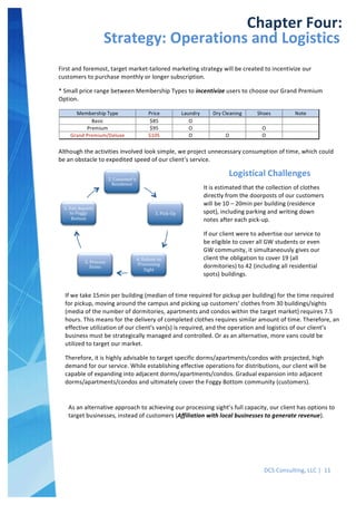  
DCS	
  Consulting,	
  LLC	
  |	
  	
  11	
  
	
  
	
  
	
   	
  
Chapter	
  Four:	
  
Strategy:	
  Operations	
  and	
  Logistics	
  
First	
  and	
  foremost,	
  target	
  market-­‐tailored	
  marketing	
  strategy	
  will	
  be	
  created	
  to	
  incentivize	
  our	
  
customers	
  to	
  purchase	
  monthly	
  or	
  longer	
  subscription.	
  	
  
*	
  Small	
  price	
  range	
  between	
  Membership	
  Types	
  to	
  incentivize	
  users	
  to	
  choose	
  our	
  Grand	
  Premium	
  
Option.	
  
	
  
Although	
  the	
  activities	
  involved	
  look	
  simple,	
  we	
  project	
  unnecessary	
  consumption	
  of	
  time,	
  which	
  could	
  
be	
  an	
  obstacle	
  to	
  expedited	
  speed	
  of	
  our	
  client’s	
  service.	
  
	
  
2.	
  Customer's	
  
Residence	
  
3.	
  Pick-­‐Up	
  
4.	
  Deliver	
  to	
  
Processing	
  
Sight	
  
5.	
  Process	
  
Items	
  
1.	
  Van	
  departs	
  
to	
  Foggy	
  
Bottom	
  
Logistical	
  Challenges	
  
It	
  is	
  estimated	
  that	
  the	
  collection	
  of	
  clothes	
  
directly	
  from	
  the	
  doorposts	
  of	
  our	
  customers	
  
will	
  be	
  10	
  –	
  20min	
  per	
  building	
  (residence	
  
spot),	
  including	
  parking	
  and	
  writing	
  down	
  
notes	
  after	
  each	
  pick-­‐up.	
  
If	
  our	
  client	
  were	
  to	
  advertise	
  our	
  service	
  to	
  
be	
  eligible	
  to	
  cover	
  all	
  GW	
  students	
  or	
  even	
  
GW	
  community,	
  it	
  simultaneously	
  gives	
  our	
  
client	
  the	
  obligation	
  to	
  cover	
  19	
  (all	
  
dormitories)	
  to	
  42	
  (including	
  all	
  residential	
  
spots)	
  buildings.	
  
If	
  we	
  take	
  15min	
  per	
  building	
  (median	
  of	
  time	
  required	
  for	
  pickup	
  per	
  building)	
  for	
  the	
  time	
  required	
  
for	
  pickup,	
  moving	
  around	
  the	
  campus	
  and	
  picking	
  up	
  customers’	
  clothes	
  from	
  30	
  buildings/sights	
  
(media	
  of	
  the	
  number	
  of	
  dormitories,	
  apartments	
  and	
  condos	
  within	
  the	
  target	
  market)	
  requires	
  7.5	
  
hours.	
  This	
  means	
  for	
  the	
  delivery	
  of	
  completed	
  clothes	
  requires	
  similar	
  amount	
  of	
  time.	
  Therefore,	
  an	
  
effective	
  utilization	
  of	
  our	
  client’s	
  van(s)	
  is	
  required,	
  and	
  the	
  operation	
  and	
  logistics	
  of	
  our	
  client’s	
  
business	
  must	
  be	
  strategically	
  managed	
  and	
  controlled.	
  Or	
  as	
  an	
  alternative,	
  more	
  vans	
  could	
  be	
  
utilized	
  to	
  target	
  our	
  market.	
  
Therefore,	
  it	
  is	
  highly	
  advisable	
  to	
  target	
  specific	
  dorms/apartments/condos	
  with	
  projected,	
  high	
  
demand	
  for	
  our	
  service.	
  While	
  establishing	
  effective	
  operations	
  for	
  distributions,	
  our	
  client	
  will	
  be	
  
capable	
  of	
  expanding	
  into	
  adjacent	
  dorms/apartments/condos.	
  Gradual	
  expansion	
  into	
  adjacent	
  
dorms/apartments/condos	
  and	
  ultimately	
  cover	
  the	
  Foggy	
  Bottom	
  community	
  (customers).	
  	
  
	
  
As	
  an	
  alternative	
  approach	
  to	
  achieving	
  our	
  processing	
  sight’s	
  full	
  capacity,	
  our	
  client	
  has	
  options	
  to	
  
target	
  businesses,	
  instead	
  of	
  customers	
  (Affiliation	
  with	
  local	
  businesses	
  to	
  generate	
  revenue).	
  
	
  
 
