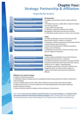  
DCS	
  Consulting,	
  LLC	
  |	
  	
  12	
  
	
  
Hotels	
  
	
  +	
  Service	
  is	
  a	
  Necessity,	
  not	
  a	
  Luxury	
  
	
  +	
  Predictable	
  Consumer	
  Behavior	
  
	
  -­‐	
  Mid/Low	
  Market	
  Concentration	
  
	
  -­‐	
  Subject	
  to	
  Tourism	
  Business	
  Cycle	
  
Restaurants	
  
	
  +	
  Service	
  is	
  a	
  Necessity,	
  not	
  a	
  Luxury	
  
	
  +	
  Predictable	
  Consumer	
  Behavior	
  
	
  +	
  Predictable	
  Cash	
  Flow	
  
	
  -­‐	
  Mid/Low	
  Market	
  Concentration	
  
	
  
	
   	
  
Chapter	
  Four:	
  
Strategy:	
  Partnership	
  &	
  Affiliation	
  	
  Universities	
  
	
  +	
  High	
  Market	
  Concentration	
  
	
  +	
  Flexible,	
  Adaptable	
  Consumer	
  Base	
  
	
  -­‐	
  Variable	
  Consumer	
  Behavior	
  
	
  -­‐	
  Service	
  is	
  a	
  Luxury,	
  not	
  a	
  Necessity	
  
Target	
  Market	
  Analysis	
  
DC	
  Universities	
  
(+)	
  Highest	
  concentration	
  market	
  in	
  select	
  collection	
  
hubs	
  
(+)	
  Flexible	
  consumers,	
  readily	
  able	
  to	
  adapt	
  and	
  adopt	
  a	
  
new	
  service	
  provision.	
  
(–)	
  Less	
  stable	
  consumer	
  base.	
  
(–)	
  Market	
  is	
  constantly	
  evolving	
  as	
  the	
  college	
  
demographic	
  shifts	
  yearly	
  and	
  even	
  per	
  semester.	
  
(–)	
  third	
  party	
  laundry	
  service	
  is	
  a	
  luxury,	
  not	
  a	
  necessity.	
  
	
  
Hotels	
  
(+)	
  Stable,	
  predictable	
  consumer	
  base	
  because	
  third	
  
party	
  laundry	
  service	
  in	
  hotels	
  is	
  a	
  necessity.	
  
(–)	
  However,	
  collection	
  quantities	
  may	
  fluctuate	
  with	
  the	
  
tourism	
  business	
  cycle	
  and	
  seasons.	
  
(–)	
  Hotel	
  clientele	
  dictates	
  the	
  collection	
  quantities,	
  
which	
  can	
  harm	
  efficiency.	
  
(–)	
  Mild/low	
  concentration	
  market	
  for	
  collection	
  hubs	
  
that	
  are	
  subject	
  to	
  fluctuation.	
  
	
  
Restaurants	
  
(+)	
  Most	
  stable,	
  predictable	
  consumer	
  base	
  because	
  
third	
  party	
  laundry	
  service	
  is	
  a	
  necessity.	
  
(+)	
  Collection	
  quantities	
  and	
  services	
  are	
  fixed	
  with	
  little	
  
fluctuation	
  (restaurants	
  wash	
  linens,	
  chef	
  coats,	
  aprons,	
  
uniforms	
  all	
  on	
  a	
  regular,	
  scheduled	
  basis).	
  
(–)	
  Mid/low	
  concentration	
  market	
  for	
  collection	
  hub;	
  
though	
  the	
  sheer	
  size	
  of	
  the	
  market	
  is	
  large,	
  it	
  is	
  
scattered	
  and	
  makes	
  achieving	
  same-­‐day	
  delivery	
  
difficult.	
  
Affiliation:	
  Pros	
  and	
  Con	
  Analysis	
  
(+)	
  Minimal	
  investment	
  required.	
  
(+)	
  Affiliation	
  allows	
  immediate	
  access	
  to	
  established	
  market	
  share	
  without	
  the	
  need	
  for	
  investment	
  in	
  
initial	
  marketing	
  
(+)	
  Great	
  mobility	
  within	
  the	
  DC	
  market,	
  able	
  to	
  affiliate	
  and	
  move	
  with	
  market	
  demand	
  shifts.	
  
(+)	
  Allows	
  client	
  to	
  focus	
  on	
  service	
  quality	
  and	
  same-­‐day	
  shipping	
  without	
  having	
  the	
  additional	
  
burden	
  of	
  delivery	
  accuracy.	
  
(–)	
  Must	
  incentivize	
  retailers	
  to	
  adopt	
  contract,	
  perhaps	
  at	
  a	
  financial	
  loss.	
  
	
  
	
  
Note:	
  Detailed	
  pros	
  and	
  cons	
  analysis	
  of	
  each	
  alternative,	
  entry	
  mode	
  strategies	
  and	
  respective	
  client	
  
and	
  market-­‐tailored	
  &	
  multi-­‐leveled	
  marketing	
  strategies	
  will	
  be	
  available	
  upon	
  formal	
  agreement.	
  
The	
  following	
  research,	
  analysis	
  and	
  strategies	
  are	
  the	
  snapshot	
  of	
  our	
  strategic	
  consulting	
  service.	
  
	
  
 