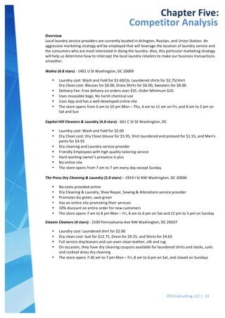  
DCS	
  Consulting,	
  LLC	
  |	
  	
  13	
  
	
  
	
  
	
  
	
  
	
  
	
  
	
   	
  
Chapter	
  Five:	
  
Competitor	
  Analysis	
  
Overview	
  
Local	
  laundry	
  service	
  providers	
  are	
  currently	
  located	
  in	
  Arlington,	
  Rosslyn,	
  and	
  Union	
  Station.	
  An	
  
aggressive	
  marketing	
  strategy	
  will	
  be	
  employed	
  that	
  will	
  leverage	
  the	
  location	
  of	
  laundry	
  service	
  and	
  
the	
  consumers	
  who	
  are	
  most	
  interested	
  in	
  doing	
  the	
  laundry.	
  Also,	
  this	
  particular	
  marketing	
  strategy	
  
will	
  help	
  us	
  determine	
  how	
  to	
  intercept	
  the	
  local	
  laundry	
  retailers	
  to	
  make	
  our	
  business	
  transactions	
  
smoother.	
  
	
  
Wahio	
  (4.8	
  stars)	
  -­‐	
  1401	
  U	
  St	
  Washington,	
  DC	
  20009	
  
• Laundry	
  cost:	
  Wash	
  and	
  Fold	
  for	
  $1.60/Lb,	
  Laundered	
  shirts	
  for	
  $2.75/shirt	
  
Dry	
  Clean	
  cost:	
  Blouses	
  for	
  $6.00,	
  Dress	
  Shirts	
  for	
  $6.00,	
  Sweaters	
  for	
  $8.00.	
  
• Delivery	
  Fee:	
  Free	
  delivery	
  on	
  orders	
  over	
  $35.	
  Order	
  Minimum	
  $20.	
  
• Uses	
  reuseable	
  bags,	
  No	
  harsh	
  chemical	
  use	
  
• Uses	
  App	
  and	
  has	
  a	
  well-­‐developed	
  online	
  site	
  
• The	
  store	
  opens	
  from	
  6	
  am	
  to	
  10	
  pm	
  Mon	
  –	
  Thu,	
  6	
  am	
  to	
  11	
  am	
  on	
  Fri,	
  and	
  8	
  am	
  to	
  2	
  pm	
  on	
  
Sat	
  and	
  Sun	
  
	
  
Capitol	
  Hill	
  Cleaners	
  &	
  Laundry	
  (4.0	
  stars)	
  -­‐	
  661	
  C	
  St	
  SE	
  Washington,	
  DC	
  	
  
• Laundry	
  cost:	
  Wash	
  and	
  Fold	
  for	
  $2.00	
  
• Dry	
  Clean	
  cost:	
  Dry	
  Clean	
  blouse	
  for	
  $5.95,	
  Shirt	
  laundered	
  and	
  pressed	
  for	
  $1.55,	
  and	
  Men’s	
  
pants	
  for	
  $4.95	
  
• Dry	
  cleaning	
  and	
  Laundry	
  service	
  provider	
  
• Friendly	
  Employees	
  with	
  high	
  quality	
  tailoring	
  service	
  
• Hard	
  working	
  owner’s	
  presence	
  is	
  plus	
  
• No	
  online	
  site	
  
• The	
  store	
  opens	
  from	
  7	
  am	
  to	
  7	
  pm	
  every	
  day	
  except	
  Sunday	
  
	
  
The	
  Press	
  Dry	
  Cleaning	
  &	
  Laundry	
  (5.0	
  stars)	
  –	
  1924	
  I	
  St	
  NW	
  Washington,	
  DC	
  20006	
  
• No	
  costs	
  provided	
  online	
  
• Dry	
  Cleaning	
  &	
  Laundry,	
  Shoe	
  Repair,	
  Sewing	
  &	
  Alterations	
  service	
  provider	
  
• Promotes	
  Go	
  green,	
  save	
  green	
  
• Has	
  an	
  online	
  site	
  promoting	
  their	
  services	
  
• 10%	
  discount	
  on	
  entire	
  order	
  for	
  new	
  customers	
  
• The	
  store	
  opens	
  7	
  am	
  to	
  8	
  pm	
  Mon	
  –	
  Fri,	
  8	
  am	
  to	
  6	
  pm	
  on	
  Sat	
  and	
  12	
  pm	
  to	
  5	
  pm	
  on	
  Sunday	
  
Esteem	
  Cleaners	
  (4	
  stars)	
  -­‐	
  2100	
  Pennsylvania	
  Ave	
  NW	
  Washington,	
  DC	
  20037	
  
• Laundry	
  cost:	
  Laundered	
  shirt	
  for	
  $2.00	
  
• Dry	
  clean	
  cost:	
  Suit	
  for	
  $12.75,	
  Dress	
  for	
  $9.25,	
  and	
  Shirts	
  for	
  $4.65	
  
• Full	
  service	
  drycleaners	
  and	
  can	
  even	
  clean	
  leather,	
  silk	
  and	
  rug	
  
• On	
  occasion,	
  they	
  have	
  dry	
  cleaning	
  coupons	
  available	
  for	
  laundered	
  shirts	
  and	
  slacks,	
  suits	
  
and	
  cocktail	
  dress	
  dry	
  cleaning	
  
• The	
  store	
  opens	
  7:30	
  am	
  to	
  7	
  pm	
  Mon	
  –	
  Fri,	
  8	
  am	
  to	
  6	
  pm	
  on	
  Sat,	
  and	
  closed	
  on	
  Sundays	
  
	
  
 