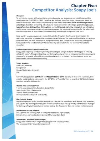  
DCS	
  Consulting,	
  LLC	
  |	
  	
  14	
  
	
  
	
   	
  
Chapter	
  Five:	
  
Competitor	
  Analysis:	
  Soapy	
  Joe’s	
  
Overview	
  
To	
  get	
  into	
  the	
  market	
  with	
  competitors,	
  we	
  must	
  develop	
  our	
  unique	
  and	
  not	
  imitable	
  competitive	
  
advantages	
  that	
  CUSTOMERS	
  CARE.	
  Therefore,	
  we	
  analyzed	
  two	
  of	
  our	
  major	
  competitors.	
  Based	
  on	
  
their	
  disadvantages,	
  which	
  keep	
  customers	
  away	
  from	
  them,	
  we	
  will	
  turn	
  those	
  disadvantages	
  to	
  our	
  
advantages.	
  Based	
  on	
  compelling,	
  attractive	
  and	
  viable	
  competitive	
  advantages	
  (promotion	
  packages,	
  
types	
  of	
  services,	
  distinguished	
  delivery	
  time,	
  and	
  multi-­‐leveled	
  marketing	
  strategies),	
  we	
  will	
  capture	
  
the	
  incoming	
  freshman	
  starting	
  from	
  August	
  and	
  prepare	
  the	
  upcoming	
  competition	
  for	
  the	
  fall	
  through	
  
our	
  initial	
  operation	
  at	
  Ivory	
  Tower	
  (summer	
  housing	
  dormitory)	
  starting	
  from	
  June,	
  2014.	
  
	
  
Local	
  laundry	
  service	
  providers	
  are	
  currently	
  located	
  in	
  Arlington,	
  Rosslyn,	
  and	
  Union	
  Station.	
  An	
  
aggressive	
  marketing	
  strategy	
  will	
  be	
  employed	
  that	
  will	
  leverage	
  the	
  location	
  of	
  laundry	
  service	
  and	
  the	
  
consumers	
  who	
  are	
  most	
  interested	
  in	
  doing	
  the	
  laundry.	
  Also,	
  this	
  particular	
  marketing	
  strategy	
  will	
  
help	
  us	
  determine	
  how	
  to	
  intercept	
  the	
  local	
  laundry	
  retailers	
  to	
  make	
  our	
  business	
  transactions	
  
smoother.	
  
	
  
Competitors	
  Analysis:	
  Direct	
  Competitors	
  
Soapy	
  Joe’s	
  is	
  a	
  pickup	
  and	
  delivery	
  laundry	
  service	
  targets	
  college	
  students	
  with	
  the	
  goal	
  of	
  “making	
  
college	
  life	
  easier”.	
  They	
  provide	
  pickup	
  and	
  delivery	
  laundry	
  services	
  to	
  colleges	
  around	
  the	
  country	
  and	
  
their	
  goal	
  is	
  to	
  provide	
  affordable	
  premium	
  laundry	
  services	
  to	
  students	
  so	
  that	
  they	
  may	
  better	
  use	
  
their	
  time	
  for	
  school	
  rather	
  than	
  laundry.	
  
	
  
Target	
  Markets:	
  
American	
  University	
  
Georgetown	
  
George	
  Washington	
  University	
  
USC	
  
	
  
Currently,	
  Soapy	
  Joe’s	
  is	
  CONTRACT	
  and	
  RECOGNIZED	
  by	
  GWU.	
  Not	
  only	
  do	
  they	
  have	
  a	
  contract,	
  they	
  
are	
  also	
  recognized	
  and	
  promoted	
  by	
  the	
  GW	
  Office	
  of	
  Parent	
  Services	
  to	
  parents	
  of	
  GWU	
  students	
  as	
  a	
  
premium	
  and	
  affordable	
  service.	
  	
  
	
  
Wash	
  &	
  Fold	
  Laundry	
  Service:	
  
T-­‐shirts,	
  Long-­‐sleeve	
  shirts,	
  Sweaters,	
  Sweatshirts	
  
Jeans,	
  Pants,	
  Shorts,	
  Sweatpants	
  
Towels,	
  Sheets,	
  Pillow	
  Cases,	
  	
  
Underwear	
  and	
  Socks	
  (each	
  sock	
  counts).	
  
	
  
Dry	
  Cleaning	
  Service	
  
Dry	
  cleaning	
  service	
  is	
  also	
  provided	
  and	
  pick-­‐ups	
  take	
  place	
  in	
  accordance	
  with	
  Wash	
  &	
  Fold.	
  However,	
  
pick-­‐ups	
  for	
  dry	
  cleaning	
  are	
  Friday	
  only	
  and	
  the	
  customer	
  must	
  pick	
  up	
  directly	
  with	
  the	
  route	
  manager	
  
for	
  delivery	
  safety	
  (will	
  be	
  delivered	
  on	
  next	
  pick-­‐up	
  day	
  if	
  customer	
  does	
  not	
  contact	
  route	
  manager).	
  
	
  
Delivery	
  and	
  Pick-­‐up	
  Schedule	
  
Pick-­‐up	
  times	
  are	
  Monday	
  (4pm	
  to	
  6pm)	
  and	
  Wednesday	
  (4pm	
  to	
  6pm)	
  
Delivery	
  times	
  are	
  Tuesday	
  (6pm-­‐8pm)	
  and	
  Thursday	
  (6pm-­‐8pm)	
  
	
  
Services	
  NOT	
  provided/disadvantages:	
  
Soapy	
  Joe’s	
  used	
  to	
  but	
  no	
  longer	
  does	
  pay-­‐per-­‐wash	
  services	
  (ad	
  hoc).	
  
The	
  service	
  can	
  ONLY	
  be	
  used	
  once	
  per	
  week	
  
	
  
 